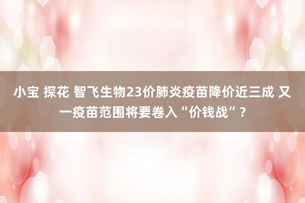 小宝 探花 智飞生物23价肺炎疫苗降价近三成 又一疫苗范围将要卷入“价钱战”？