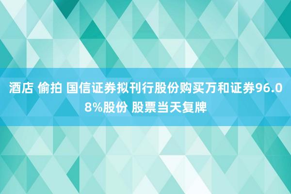 酒店 偷拍 国信证券拟刊行股份购买万和证券96.08%股份 股票当天复牌