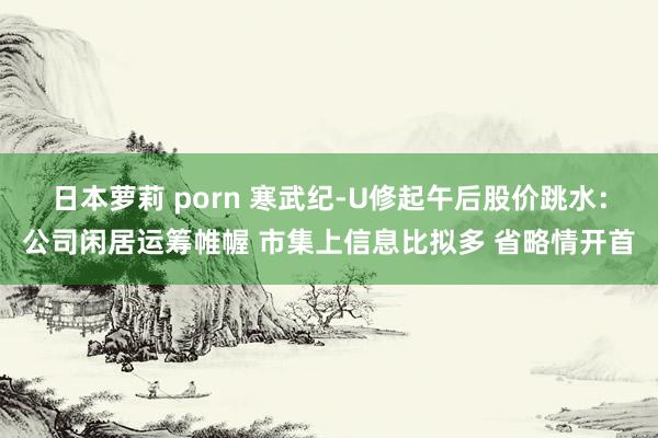 日本萝莉 porn 寒武纪-U修起午后股价跳水：公司闲居运筹帷幄 市集上信息比拟多 省略情开首