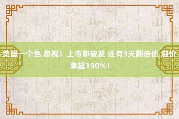 美国一个色 忽视！上市即破发 还有3天翻倍债 溢价率超190%！