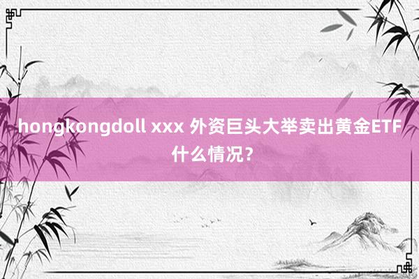 hongkongdoll xxx 外资巨头大举卖出黄金ETF 什么情况？