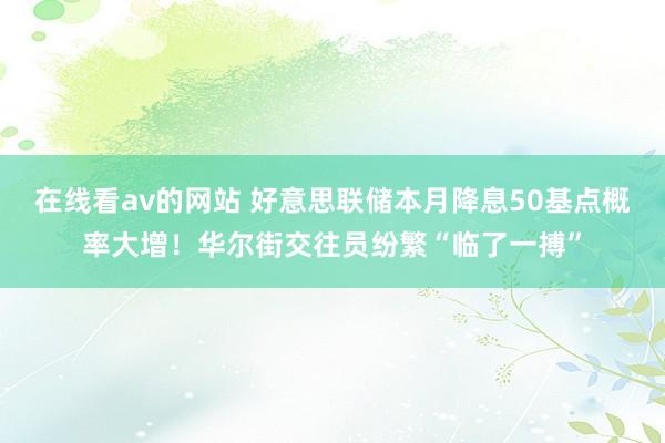 在线看av的网站 好意思联储本月降息50基点概率大增！华尔街交往员纷繁“临了一搏”