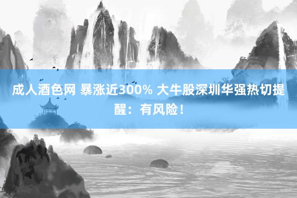 成人酒色网 暴涨近300% 大牛股深圳华强热切提醒：有风险！