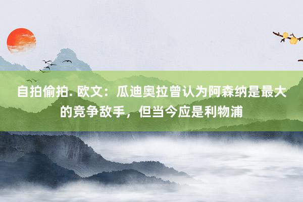 自拍偷拍. 欧文：瓜迪奥拉曾认为阿森纳是最大的竞争敌手，但当今应是利物浦