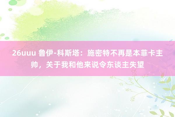 26uuu 鲁伊-科斯塔：施密特不再是本菲卡主帅，关于我和他来说令东谈主失望