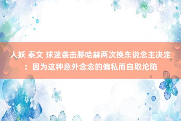 人妖 泰文 球迷袭击滕哈赫两次换东说念主决定：因为这种意外念念的偏私而自取沦陷