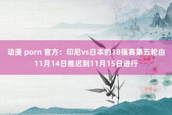 动漫 porn 官方：印尼vs日本的18强赛第五轮由11月14日推迟到11月15日进行