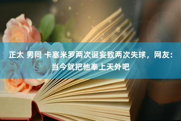 正太 男同 卡塞米罗两次诞妄致两次失球，网友：当今就把他奉上天外吧