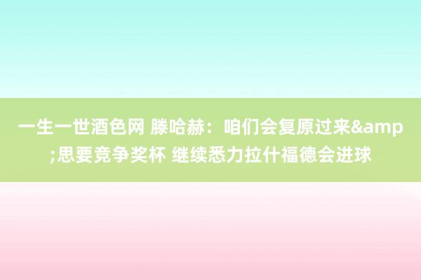 一生一世酒色网 滕哈赫：咱们会复原过来&思要竞争奖杯 继续悉力拉什福德会进球