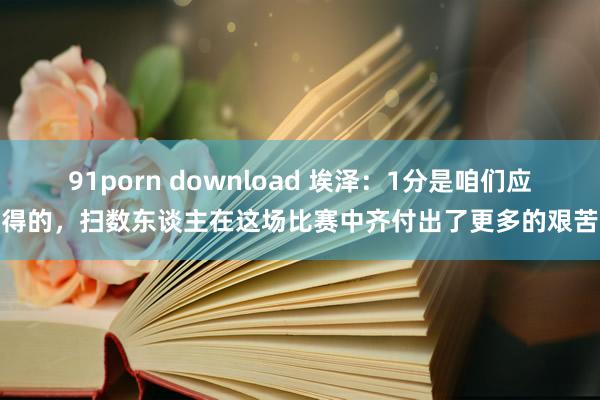 91porn download 埃泽：1分是咱们应得的，扫数东谈主在这场比赛中齐付出了更多的艰苦