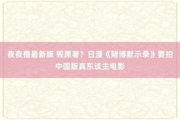 夜夜撸最新版 毁原著？日漫《赌博默示录》要拍中国版真东谈主电影