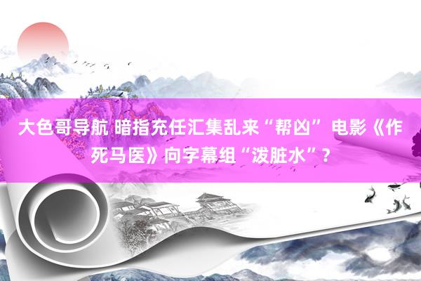 大色哥导航 暗指充任汇集乱来“帮凶” 电影《作死马医》向字幕组“泼脏水”？