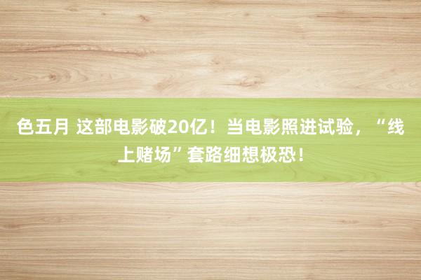 色五月 这部电影破20亿！当电影照进试验，“线上赌场”套路细想极恐！