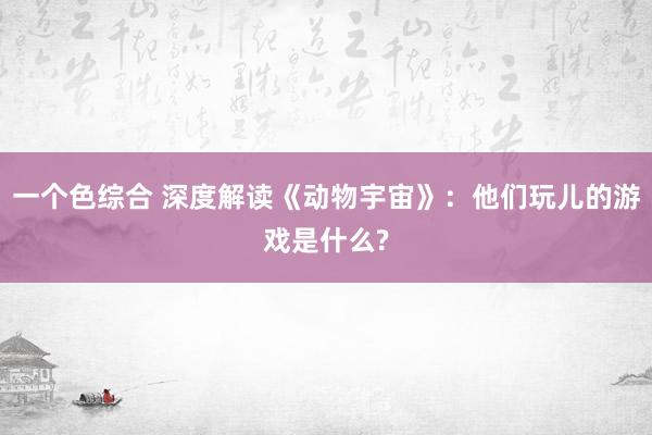 一个色综合 深度解读《动物宇宙》：他们玩儿的游戏是什么?