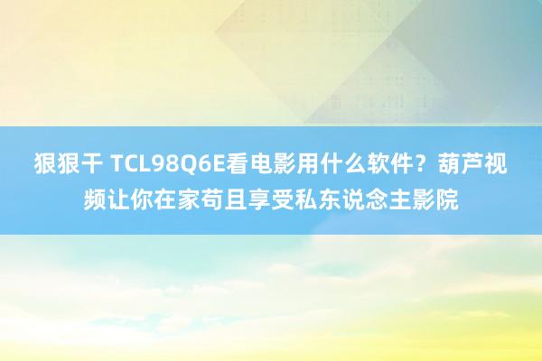 狠狠干 TCL98Q6E看电影用什么软件？葫芦视频让你在家苟且享受私东说念主影院