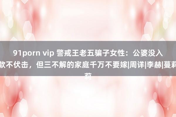 91porn vip 警戒王老五骗子女性：公婆没入款不伏击，但三不解的家庭千万不要嫁|周详|李赫|蔓莉