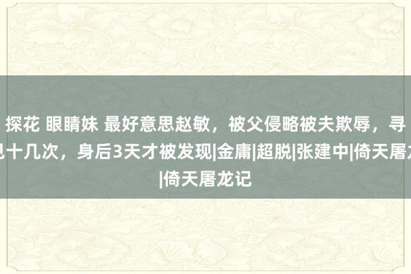 探花 眼睛妹 最好意思赵敏，被父侵略被夫欺辱，寻短见十几次，身后3天才被发现|金庸|超脱|张建中|倚天屠龙记