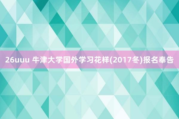 26uuu 牛津大学国外学习花样(2017冬)报名奉告