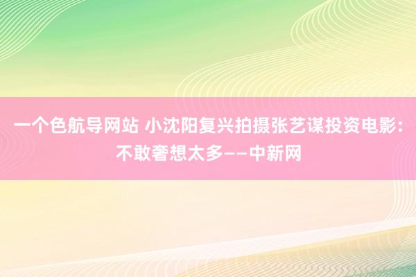 一个色航导网站 小沈阳复兴拍摄张艺谋投资电影:不敢奢想太多——中新网