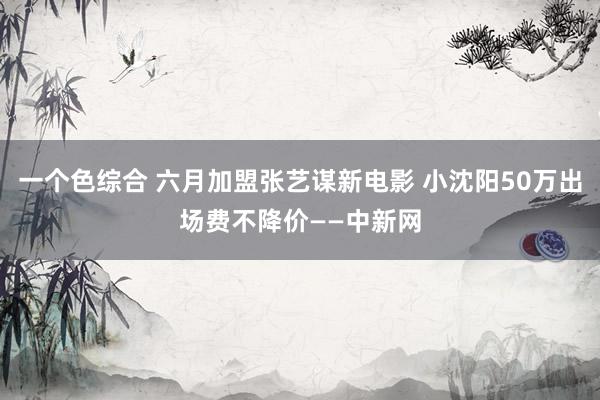 一个色综合 六月加盟张艺谋新电影 小沈阳50万出场费不降价——中新网