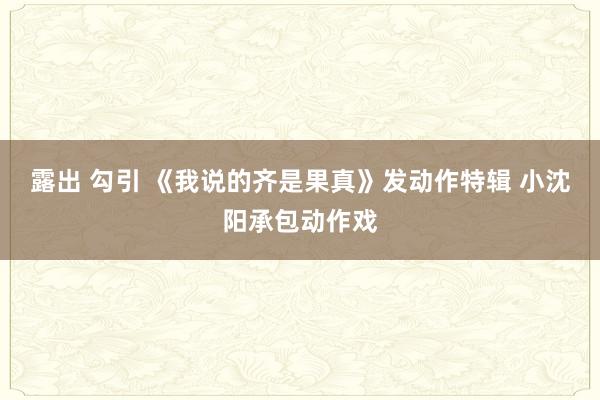 露出 勾引 《我说的齐是果真》发动作特辑 小沈阳承包动作戏