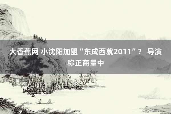 大香蕉网 小沈阳加盟“东成西就2011”？ 导演称正商量中