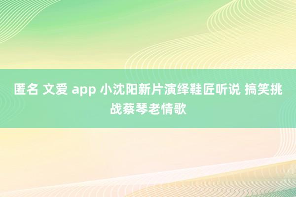 匿名 文爱 app 小沈阳新片演绎鞋匠听说 搞笑挑战蔡琴老情歌