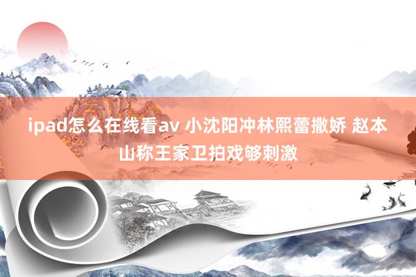 ipad怎么在线看av 小沈阳冲林熙蕾撒娇 赵本山称王家卫拍戏够刺激