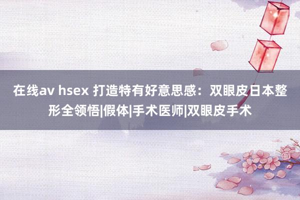 在线av hsex 打造特有好意思感：双眼皮日本整形全领悟|假体|手术医师|双眼皮手术