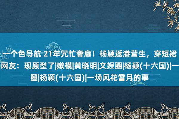 一个色导航 21年冗忙奢靡！杨颖返港营生，穿短裙作念作凹造型，网友：现原型了|嫩模|黄晓明|文娱圈|杨颖(十六国)|一场风花雪月的事