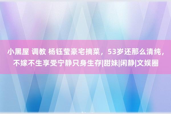 小黑屋 调教 杨钰莹豪宅摘菜，53岁还那么清纯，不嫁不生享受宁静只身生存|甜妹|闲静|文娱圈