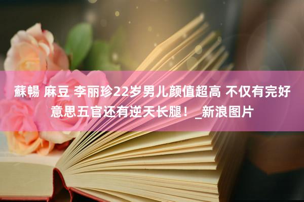 蘇暢 麻豆 李丽珍22岁男儿颜值超高 不仅有完好意思五官还有逆天长腿！_新浪图片