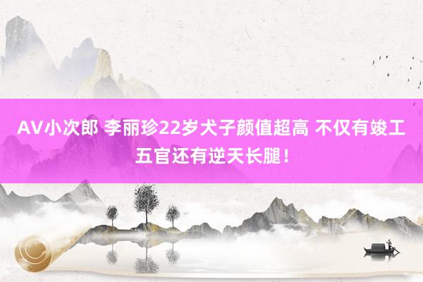 AV小次郎 李丽珍22岁犬子颜值超高 不仅有竣工五官还有逆天长腿！