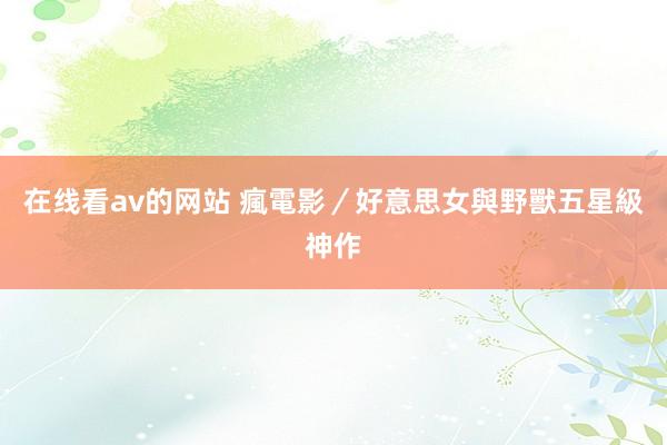 在线看av的网站 瘋電影／好意思女與野獸　五星級神作