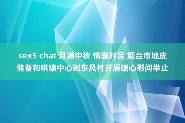 sex5 chat 月满中秋 情暖村民 烟台市地皮储备和哄骗中心到东风村开展暖心慰问举止