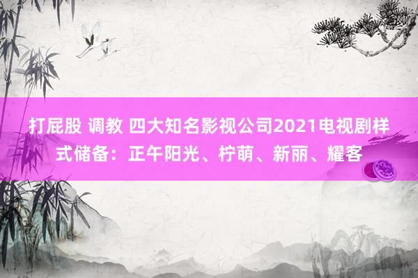 打屁股 调教 四大知名影视公司2021电视剧样式储备：正午阳光、柠萌、新丽、耀客