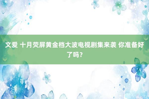 文爱 十月荧屏黄金档大波电视剧集来袭 你准备好了吗？