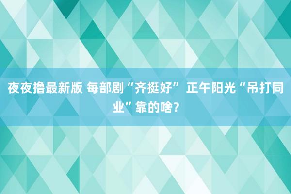 夜夜撸最新版 每部剧“齐挺好” 正午阳光“吊打同业”靠的啥？