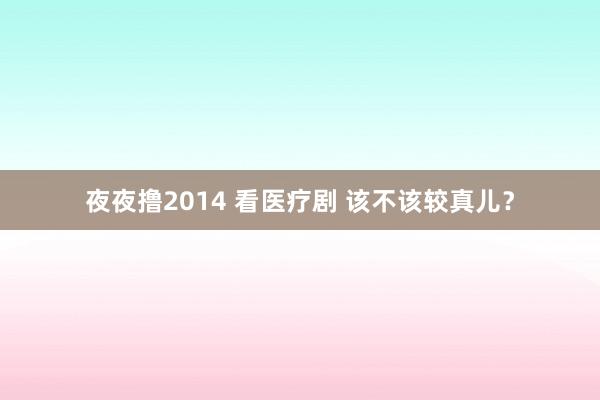 夜夜撸2014 看医疗剧 该不该较真儿？