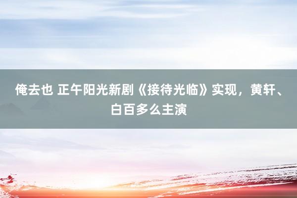 俺去也 正午阳光新剧《接待光临》实现，黄轩、白百多么主演