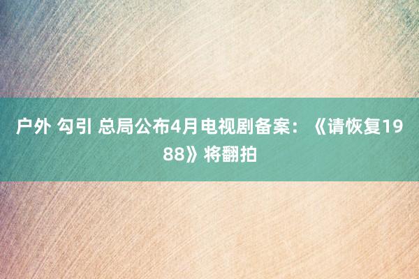 户外 勾引 总局公布4月电视剧备案：《请恢复1988》将翻拍