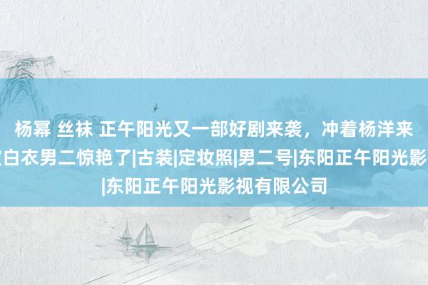 杨幂 丝袜 正午阳光又一部好剧来袭，冲着杨洋来的，我却被白衣男二惊艳了|古装|定妆照|男二号|东阳正午阳光影视有限公司