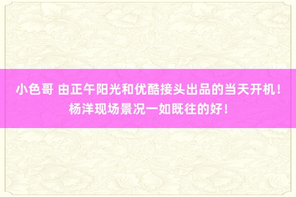 小色哥 由正午阳光和优酷接头出品的当天开机！杨洋现场景况一如既往的好！