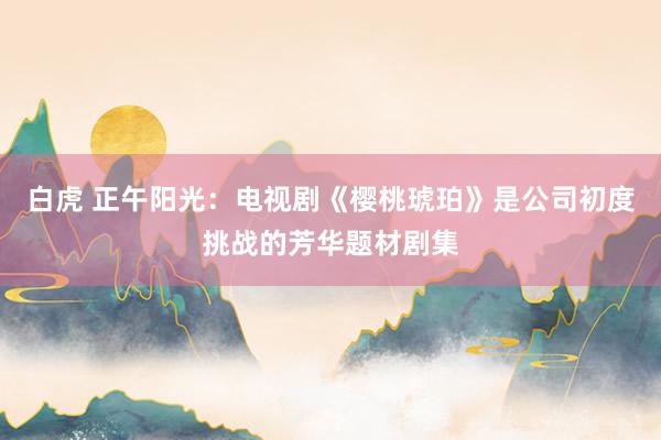 白虎 正午阳光：电视剧《樱桃琥珀》是公司初度挑战的芳华题材剧集