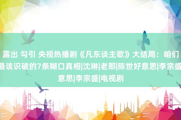 露出 勾引 央视热播剧《凡东谈主歌》大结局：咱们一世，最该识破的7条糊口真相|沈琳|老那|陈世好意思|李宗盛|电视剧