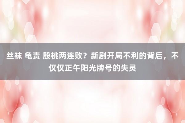 丝袜 龟责 殷桃两连败？新剧开局不利的背后，不仅仅正午阳光牌号的失灵