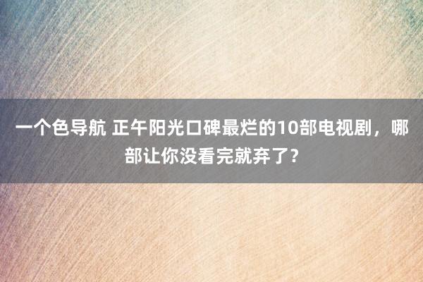 一个色导航 正午阳光口碑最烂的10部电视剧，哪部让你没看完就弃了？