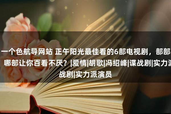 一个色航导网站 正午阳光最佳看的6部电视剧，部部经典，哪部让你百看不厌？|爱情|胡歌|冯绍峰|谍战剧|实力派演员