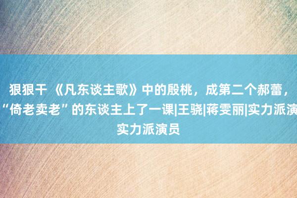 狠狠干 《凡东谈主歌》中的殷桃，成第二个郝蕾，给“倚老卖老”的东谈主上了一课|王骁|蒋雯丽|实力派演员