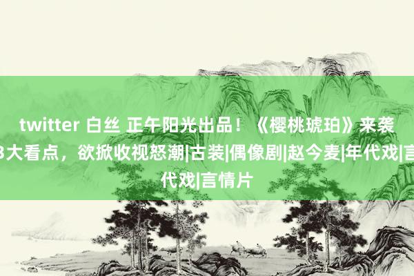 twitter 白丝 正午阳光出品！《樱桃琥珀》来袭，凭3大看点，欲掀收视怒潮|古装|偶像剧|赵今麦|年代戏|言情片